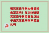 喝灵芝孢子粉大便是褐色正常吗？每次吃破壁灵芝孢子粉后都有点肚子痛灵芝孢子粉不易消化吗