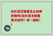 松杉灵芝销售怎么样啊好做吗(松杉灵芝销售情况如何？逐一剖析！)