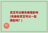 灵芝可以跟天麻搭配吗(天麻和灵芝可以一起搭配吗？)