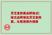 灵芝皇胶囊品牌维达(维达品牌推出灵芝皇胶囊，从根源提升健康