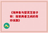 《海神象与壁灵芝孢子粉：探索两者之间的奇妙关联》