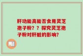 肝功能高能否食用灵芝孢子粉？？探究灵芝孢子粉对肝脏的影响？