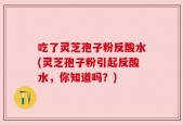 吃了灵芝孢子粉反酸水(灵芝孢子粉引起反酸水，你知道吗？)