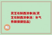 灵芝石斛西洋参汤(灵芝石斛西洋参汤：补气养颜保健佳品)