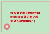 绿谷灵芝孢子粉能长期吃吗(绿谷灵芝孢子粉安全长期食用吗？)
