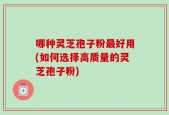 哪种灵芝孢子粉最好用(如何选择高质量的灵芝孢子粉)