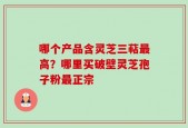 哪个产品含灵芝三萜最高？哪里买破壁灵芝孢子粉最正宗