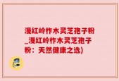 漫红岭柞木灵芝孢子粉_漫红岭柞木灵芝孢子粉：天然健康之选)