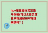 hpv阳性能吃灵芝孢子粉嘛(可以食用灵芝孢子粉缓解HPV阳性病情吗？)
