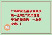 广药牌灵芝孢子油多少钱一盒啊(广药灵芝孢子油价格查询：一盒多少钱？)