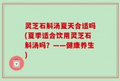 灵芝石斛汤夏天合适吗(夏季适合饮用灵芝石斛汤吗？——健康养生)
