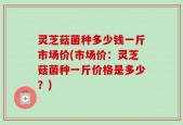 灵芝菇菌种多少钱一斤市场价(市场价：灵芝菇菌种一斤价格是多少？)