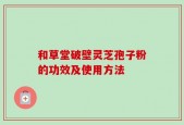 和草堂破壁灵芝孢子粉的功效及使用方法