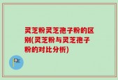 灵芝粉灵芝孢子粉的区别(灵芝粉与灵芝孢子粉的对比分析)