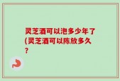 灵芝酒可以泡多少年了(灵芝酒可以陈放多久？