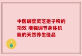 中医破壁灵芝孢子粉的功效 增强调节身体机能的天然养生佳品