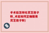 手术后怎样吃灵芝孢子粉_术后如何正确服用灵芝孢子粉)