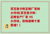 灵芝孢子粉正规厂家和小作坊(灵芝孢子粉：正规生产厂家 VS 小作坊，你知道哪个更靠谱？)