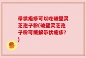 带状疱疹可以吃破壁灵芝孢子粉(破壁灵芝孢子粉可缓解带状疱疹？)