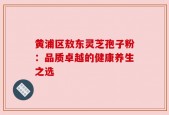 黄浦区敖东灵芝孢子粉：品质卓越的健康养生之选