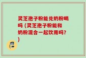 灵芝孢子粉能兑奶粉喝吗 (灵芝孢子粉能和奶粉混合一起饮用吗？)