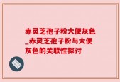赤灵芝孢子粉大便灰色_赤灵芝孢子粉与大便灰色的关联性探讨