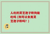 人吃的灵芝孢子粉狗能吃吗 (狗可以食用灵芝孢子粉吗？)