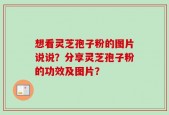 想看灵芝孢子粉的图片说说？分享灵芝孢子粉的功效及图片？
