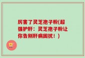 厉害了灵芝孢子粉(超强护肝：灵芝孢子粉让你告别肝病困扰！)
