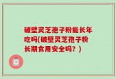 破壁灵芝孢子粉能长年吃吗(破壁灵芝孢子粉长期食用安全吗？)