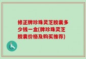 修正牌珍珠灵芝胶囊多少钱一盒(牌珍珠灵芝胶囊价格及购买推荐)