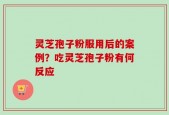 灵芝孢子粉服用后的案例？吃灵芝孢子粉有何反应