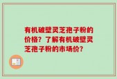 有机破壁灵芝孢子粉的价格？了解有机破壁灵芝孢子粉的市场价？