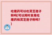 吃隆药可以吃灵芝孢子粉吗(可以同时食用吃隆药和灵芝孢子粉吗？)