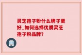 灵芝孢子粉什么牌子更好_如何选择优质灵芝孢子粉品牌？