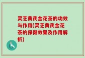 灵芝黄芪金花茶的功效与作用(灵芝黄芪金花茶的保健效果及作用解析)