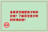 金寨灵芝破壁孢子粉的价格？了解灵芝孢子粉的市场价格？