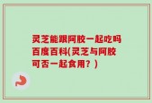 灵芝能跟阿胶一起吃吗百度百科(灵芝与阿胶可否一起食用？)