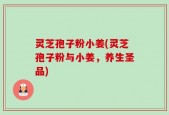 灵芝孢子粉小姜(灵芝孢子粉与小姜，养生圣品)