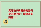 灵芝孢子粉是保健品吗灵芝孢子粉：保健还是药品？)