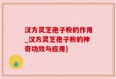 汉方灵芝孢子粉的作用_汉方灵芝孢子粉的神奇功效与应用)