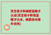 灵芝孢子粉破壁蓝帽子认证(灵芝孢子粉获蓝帽子认证，破壁技术提升功效)