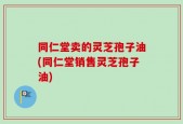 同仁堂卖的灵芝孢子油(同仁堂销售灵芝孢子油)