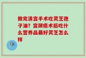 做完清宫手术吃灵芝孢子油？宫颈癌术后吃什么营养品最好灵芝怎么样