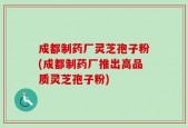 成都制药厂灵芝孢子粉(成都制药厂推出高品质灵芝孢子粉)
