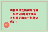 鸡骨草灵芝能和黑芝麻一起煲汤吗(鸡骨草灵芝与黑芝麻可一起煲汤吗？)