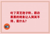 吃了灵芝孢子粉，唇边黑黑的现象让人哭笑不得，是什么？