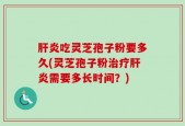 肝炎吃灵芝孢子粉要多久(灵芝孢子粉治疗肝炎需要多长时间？)