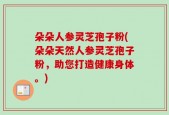 朵朵人参灵芝孢子粉(朵朵天然人参灵芝孢子粉，助您打造健康身体。)