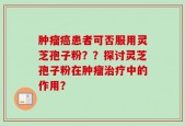 肿瘤癌患者可否服用灵芝孢子粉？？探讨灵芝孢子粉在肿瘤治疗中的作用？